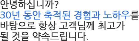 안녕하십니까? 30년 동안 축적된 경험과 노하우를 바탕으로 항상 고객님께 최고가 될 것을 약속드립니다.